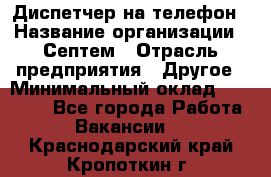 Диспетчер на телефон › Название организации ­ Септем › Отрасль предприятия ­ Другое › Минимальный оклад ­ 23 000 - Все города Работа » Вакансии   . Краснодарский край,Кропоткин г.